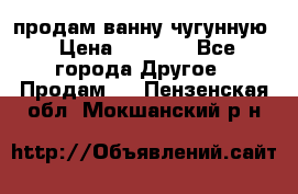  продам ванну чугунную › Цена ­ 7 000 - Все города Другое » Продам   . Пензенская обл.,Мокшанский р-н